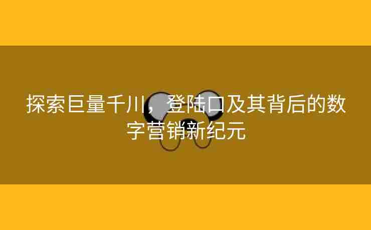 探索巨量千川，登陆口及其背后的数字营销新纪元