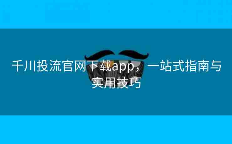 千川投流官网下载app，一站式指南与实用技巧