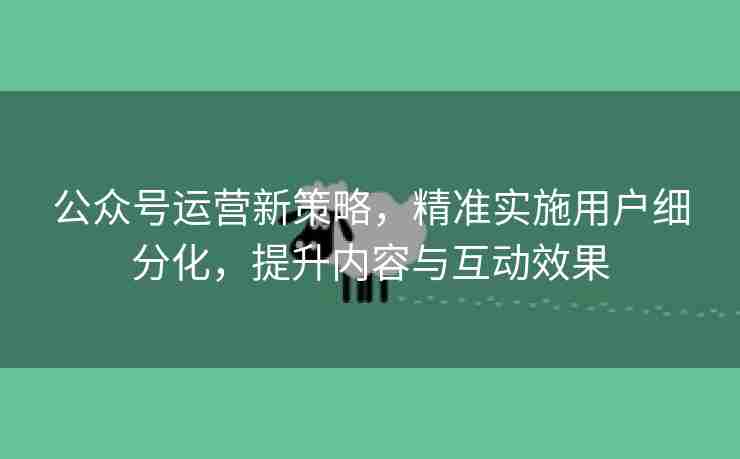 公众号运营新策略，精准实施用户细分化，提升内容与互动效果