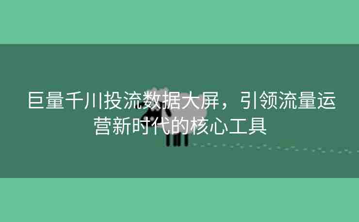 巨量千川投流数据大屏，引领流量运营新时代的核心工具