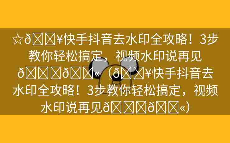 ☆🔥快手抖音去水印全攻略！3步教你轻松搞定，视频水印说再见👋💫（🔥快手抖音去水印全攻略！3步教你轻松搞定，视频水印说再见👋💫）