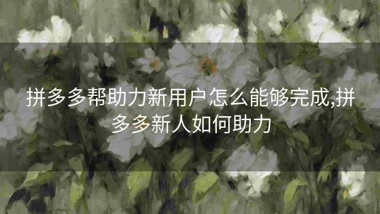 拼多多帮助力新用户怎么能够完成,拼多多新人如何助力 拼多多帮助力新用户怎么能够完成,拼多多新人如何助力