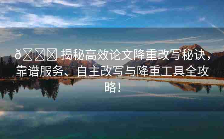 🌈 揭秘高效论文降重改写秘诀，靠谱服务、自主改写与降重工具全攻略！