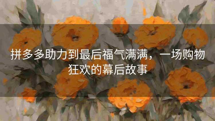 拼多多助力到最后福气满满,一场购物狂欢的幕后故事 拼多多助力到最后福气满满,一场购物狂欢的幕后故事