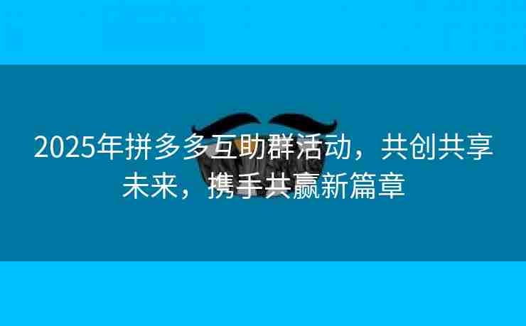 2025年拼多多互助群活动，共创共享未来，携手共赢新篇章