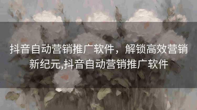 抖音自动营销推广软件,解锁高效营销新纪元,抖音自动营销推广软件 抖音自动营销推广软件,解锁高效营销新纪元,抖音自动营销推广软件
