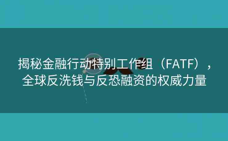 揭秘金融行动特别工作组（FATF），全球反洗钱与反恐融资的权威力量