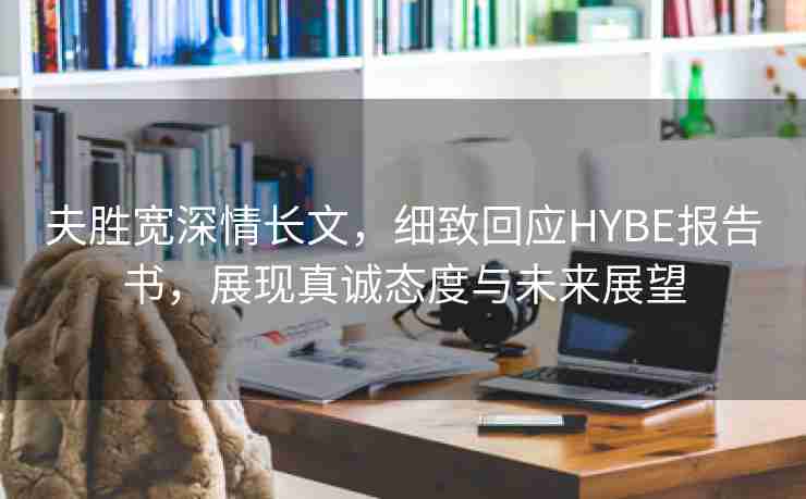 夫胜宽深情长文，细致回应HYBE报告书，展现真诚态度与未来展望