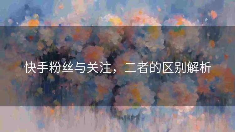 快手粉丝与关注,二者的区别解析 快手粉丝与关注,二者的区别解析