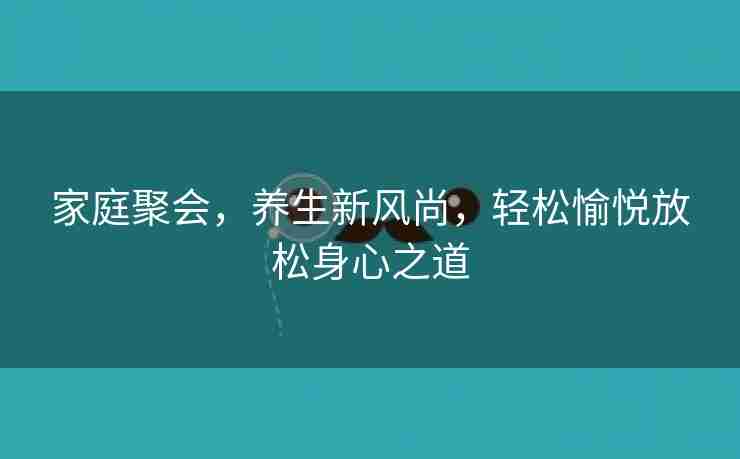 家庭聚会，养生新风尚，轻松愉悦放松身心之道