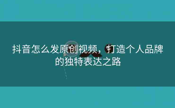 抖音怎么发原创视频，打造个人品牌的独特表达之路