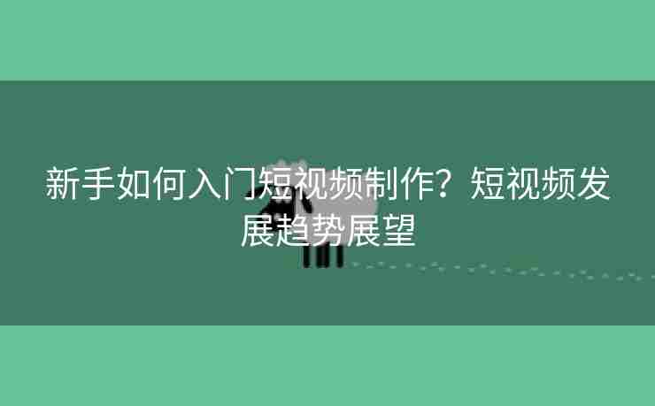 新手如何入门短视频制作？短视频发展趋势展望