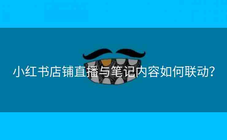 小红书店铺直播与笔记内容如何联动？