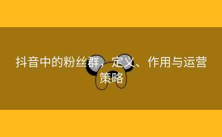 抖音中的粉丝群，定义、作用与运营策略