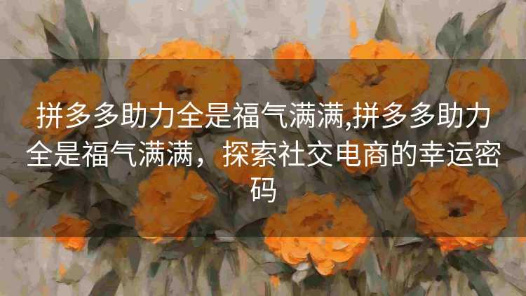 拼多多助力全是福气满满,拼多多助力全是福气满满,探索社交电商的幸运密码 拼多多助力全是福气满满,拼多多助力全是福气满满,探索社交电商的幸运密码