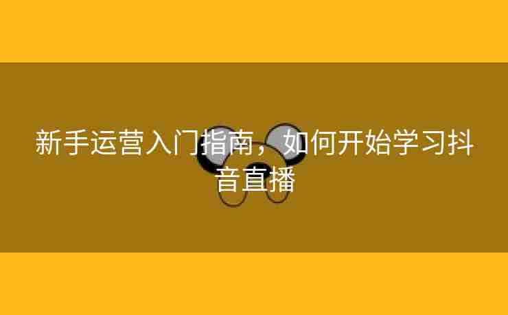 新手运营入门指南，如何开始学习抖音直播