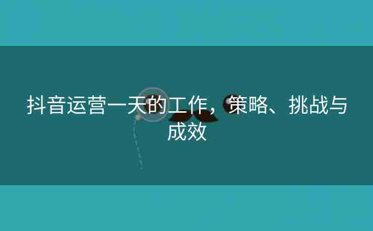 抖音运营一天的工作，策略、挑战与成效