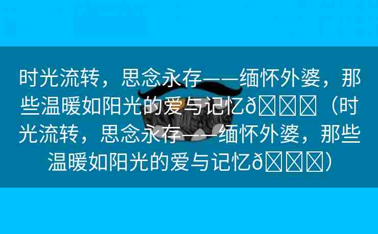 时光流转，思念永存——缅怀外婆，那些温暖如阳光的爱与记忆🌈（时光流转，思念永存——缅怀外婆，那些温暖如阳光的爱与记忆🌈）