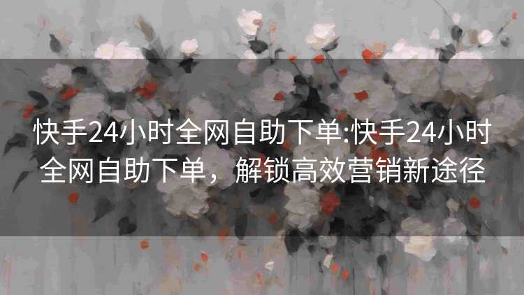 快手24小时全网自助下单:快手24小时全网自助下单,解锁高效营销新途径 快手24小时全网自助下单:快手24小时全网自助下单,解锁高效营销新途径