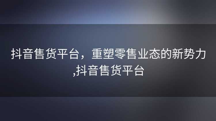 抖音售货平台,重塑零售业态的新势力,抖音售货平台 抖音售货平台,重塑零售业态的新势力,抖音售货平台