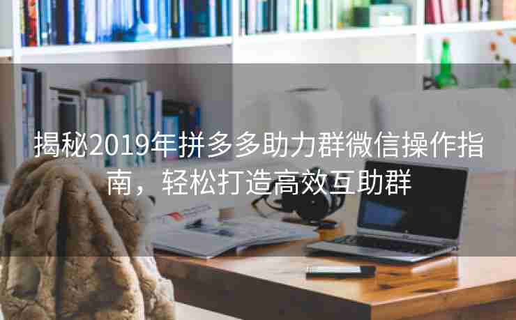 揭秘2019年拼多多助力群微信操作指南，轻松打造高效互助群