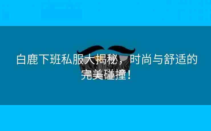 白鹿下班私服大揭秘，时尚与舒适的完美碰撞！