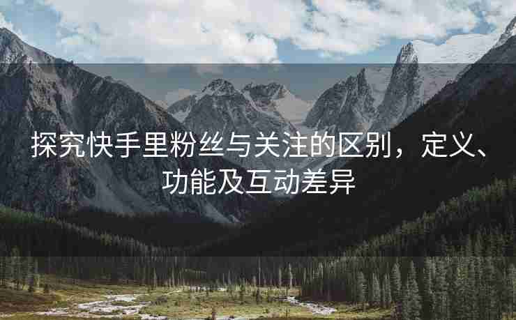 探究快手里粉丝与关注的区别，定义、功能及互动差异