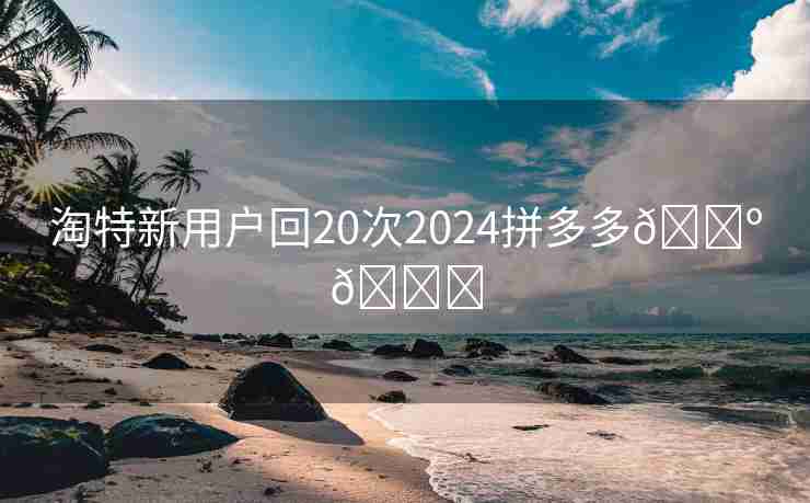 淘特新用户回20次2024拼多多🌺🍓