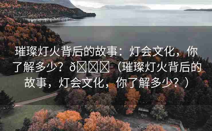 璀璨灯火背后的故事：灯会文化，你了解多少？🌈（璀璨灯火背后的故事，灯会文化，你了解多少？）