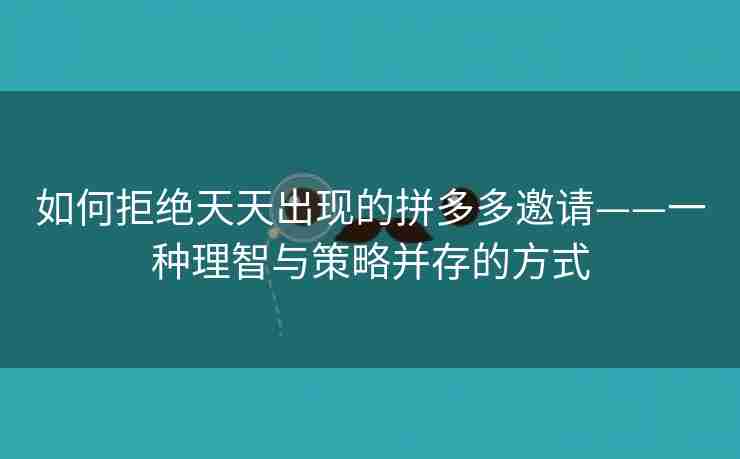 如何拒绝天天出现的拼多多邀请——一种理智与策略并存的方式