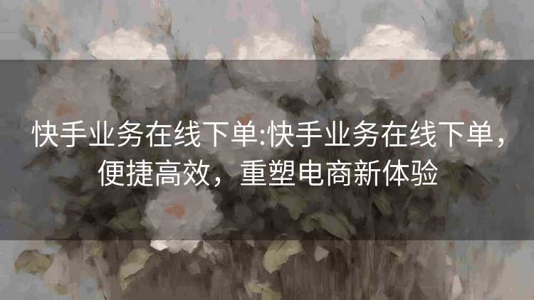 快手业务在线下单:快手业务在线下单,便捷高效,重塑电商新体验 快手业务在线下单:快手业务在线下单,便捷高效,重塑电商新体验