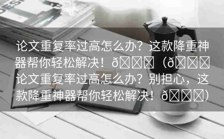 论文重复率过高怎么办？这款降重神器帮你轻松解决！🌈（💔论文重复率过高怎么办？别担心，这款降重神器帮你轻松解决！🎉）