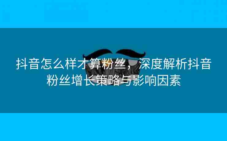 抖音怎么样才算粉丝，深度解析抖音粉丝增长策略与影响因素