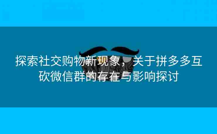 探索社交购物新现象，关于拼多多互砍微信群的存在与影响探讨