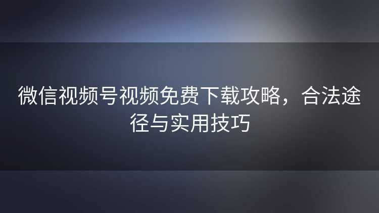 微信视频号视频免费下载攻略,合法途径与实用技巧 微信视频号视频免费下载攻略,合法途径与实用技巧