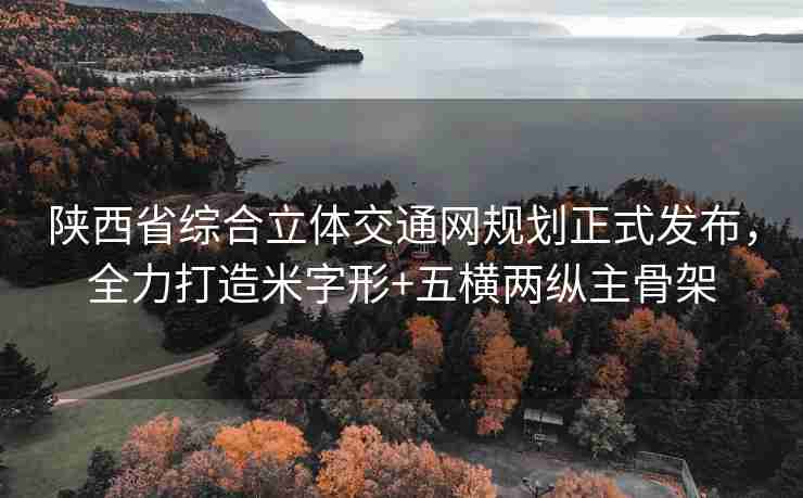 陕西省综合立体交通网规划正式发布，全力打造米字形+五横两纵主骨架