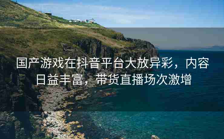 国产游戏在抖音平台大放异彩，内容日益丰富，带货直播场次激增