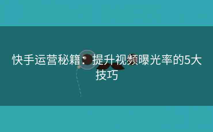 快手运营秘籍：提升视频曝光率的5大技巧