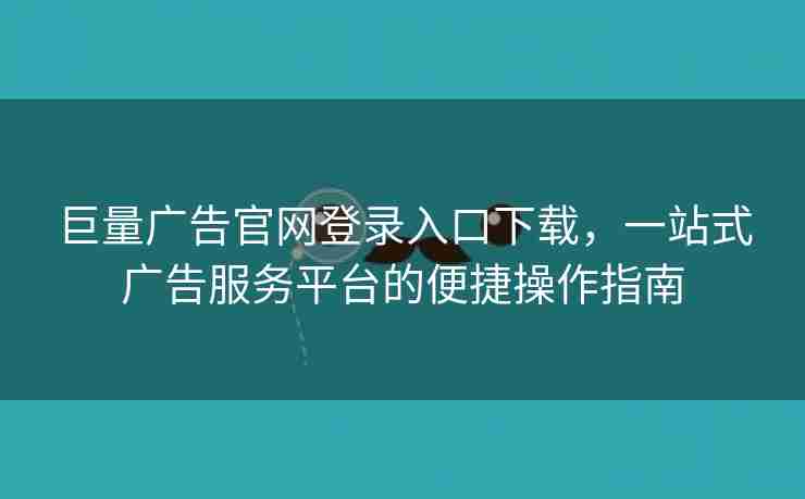 巨量广告官网登录入口下载，一站式广告服务平台的便捷操作指南