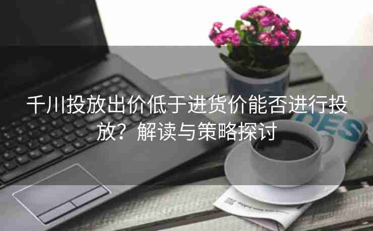 千川投放出价低于进货价能否进行投放？解读与策略探讨