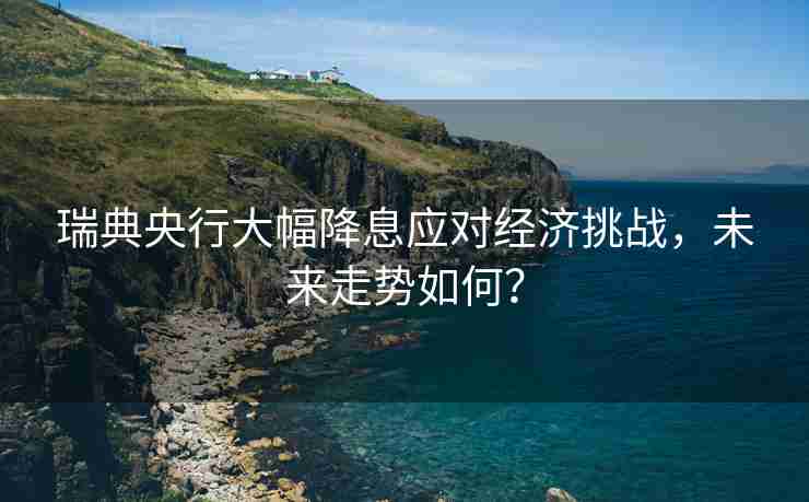 瑞典央行大幅降息应对经济挑战，未来走势如何？